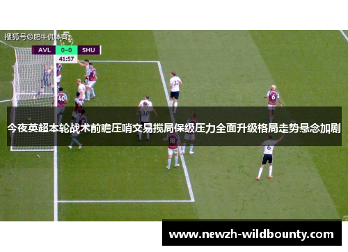 今夜英超本轮战术前瞻压哨交易搅局保级压力全面升级格局走势悬念加剧