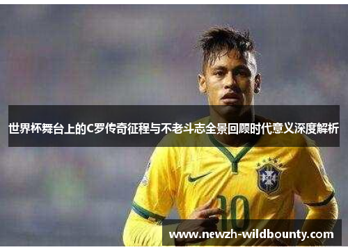 世界杯舞台上的C罗传奇征程与不老斗志全景回顾时代意义深度解析